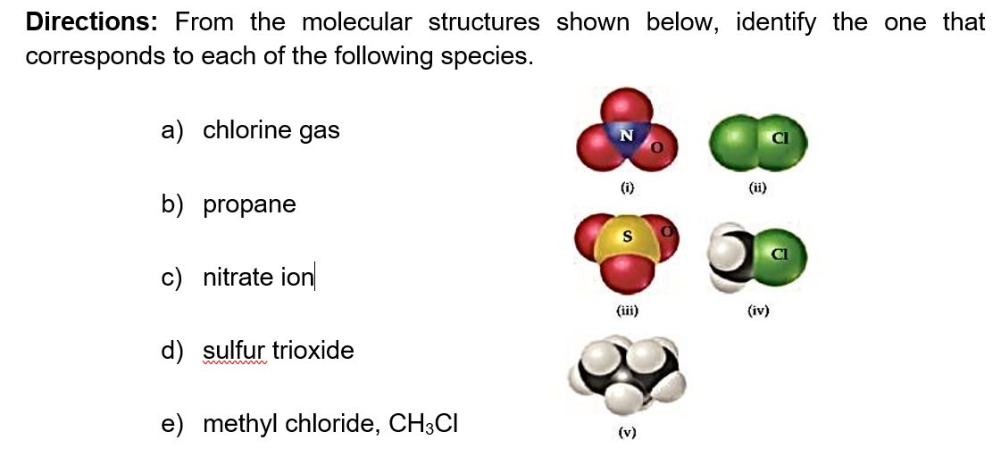 Directions: From the molecular structures shown below, identify the one that
corresponds to each of the following species.
a) chlorine gas
(ii)
b) propane
c) nitrate ion
(iii)
(iv)
d) sulfur trioxide
e) methyl chloride, CH3CI
(v)
