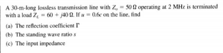 A 30-m-long lossless transmission line with Z, = 50 2 operating at 2 MHz is terminated
with a load Z, = 60 + j40 2. If u = 0.6c on the line, find
(a) The reflection coefficient I
(b) The standing wave ratio s
(c) The input impedance
