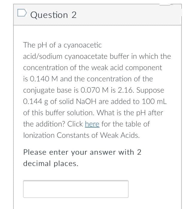 Question 2
The pH of a cyanoacetic
acid/sodium cyanoacetate buffer in which the
concentration of the weak acid component
is 0.140 M and the concentration of the
conjugate base is 0.070 M is 2.16. Suppose
0.144 g of solid NaOH are added to 100 mL
of this buffer solution. What is the pH after
the addition? Click here for the table of
lonization Constants of Weak Acids.
Please enter your answer with 2
decimal places.