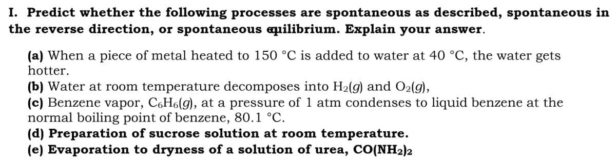 I. Predict whether the following processes are spontaneous as described, spontaneous in
the reverse direction, or spontaneous equilibrium. Explain your answer.
(a) When a piece of metal heated to 150 °C is added to water at 40 °C, the water gets
hotter.
(b) Water at room temperature decomposes into H₂(g) and O₂(g),
(c) Benzene vapor, C6H6(g), at a pressure of 1 atm condenses to liquid benzene at the
normal boiling point of benzene, 80.1 °C.
(d) Preparation of sucrose solution at room temperature.
(e) Evaporation to dryness of a solution of urea, CO(NH₂)2