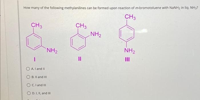 How many of the following methylanilines can be formed upon reaction of m-bromotoluene with NaNH₂ in liq. NH3?
CH3
CH3
CH3
NH₂
NH₂
III
NH₂
I
OA. I and II
OB. II and III
O C. I and III
D. I, II, and III
||