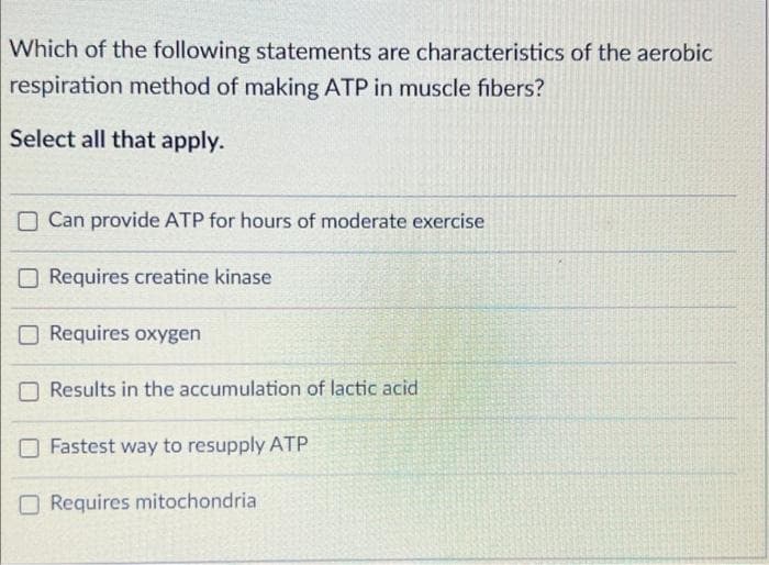 Which of the following statements are characteristics of the aerobic
respiration method of making ATP in muscle fibers?
Select all that apply.
Can provide ATP for hours of moderate exercise
Requires creatine kinase
Requires oxygen
Results in the accumulation of lactic acid
Fastest way to resupply ATP
Requires mitochondria
