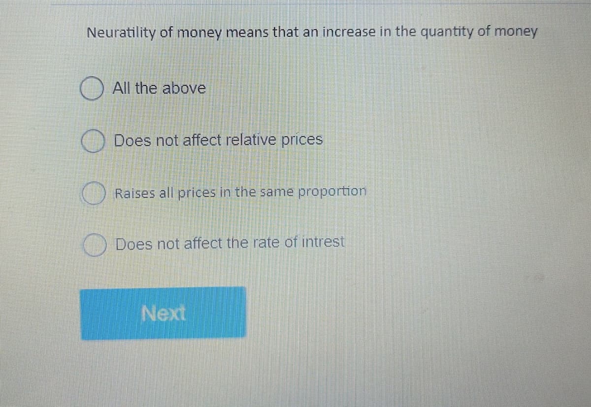 Neuratility of money means that an increase in the quantity of money
All the above
Does not affect relative prices
Raises all prices in the same proportion
Does not affect the rate of intrest
Next
O