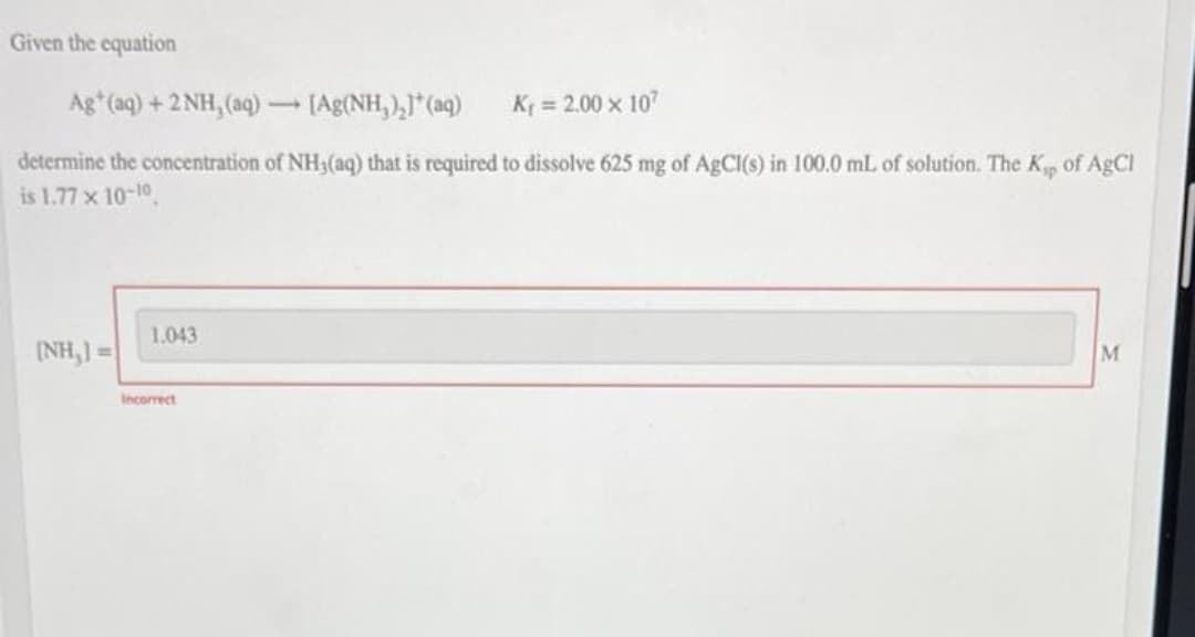 Given the equation
Ag*(aq) + 2NH,(aq) — [Ag(NH,),)*(aq)
K₁ = 2.00 x 107
determine the concentration of NH3(aq) that is required to dissolve 625 mg of AgCl(s) in 100.0 mL of solution. The Kp of AgCl
is 1.77 x 10-10
1.043
(NH,]=
M
Incorrect