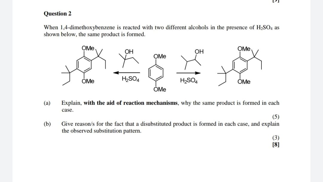 Question 2
When 1,4-dimethoxybenzene is reacted with two different alcohols in the presence of H2SO4 as
shown below, the same product is formed.
OMe
OH
OH
OMe
OMe
H2SO4
H2SO4
OMe
OMe
OMe
Explain, with the aid of reaction mechanisms, why the same product is formed in each
(a)
case.
(5)
(b)
Give reason/s for the fact that a disubstituted product is formed in each case, and explain
the observed substitution pattern.
(3)
[8]