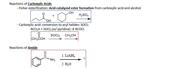 Reactions of Carboxylic Acids
- Fisher esterification: Acid-catalyzed ester formation from carboxylic acid and alcohol
OH
H₂SO4
OH
- Carboxylic acid: conversion to acyl halides: SOCI₂
RCO₂H + SOCI₂ (w/ pyridine) → RCOCI
SOCI₂
CH3OH
CH3COH
Reactions of Amide
NH₂
1. LiAlH4
2. H₂O