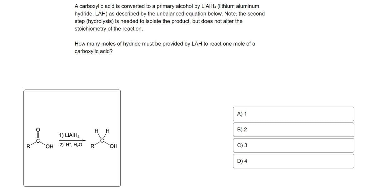 R
OH
A carboxylic acid is converted to a primary alcohol by LiAlH4 (lithium aluminum
hydride, LAH) as described by the unbalanced equation below. Note: the second
step (hydrolysis) is needed to isolate the product, but does not alter the
stoichiometry of the reaction.
How many moles of hydride must be provided by LAH to react one mole of a
carboxylic acid?
1) LIAIH4
2) H+, H₂O
H
R
H
OH
A) 1
B) 2
C) 3
D) 4