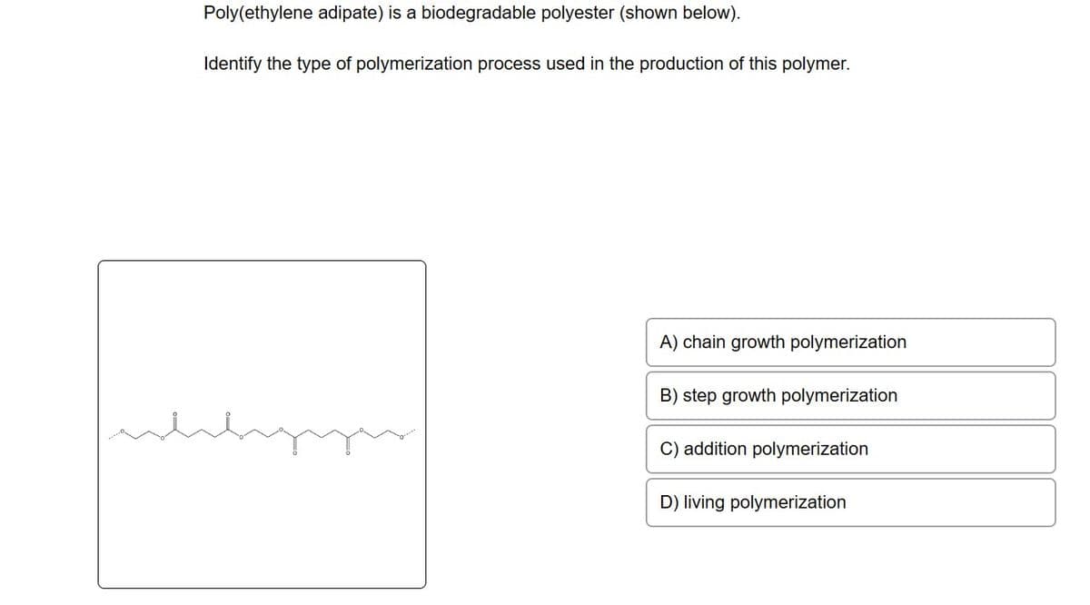 Poly(ethylene adipate) is a biodegradable polyester (shown below).
Identify the type of polymerization process used in the production of this polymer.
A) chain growth polymerization
B) step growth polymerization
C) addition polymerization
D) living polymerization