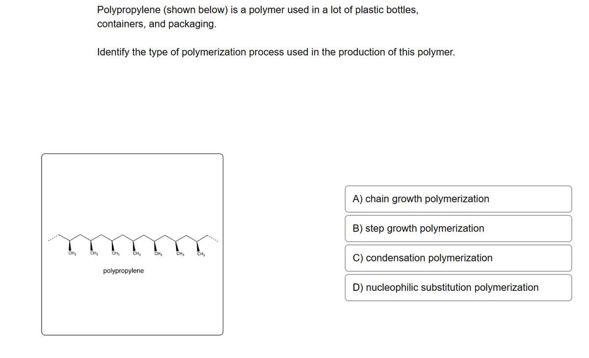 CH₂
Polypropylene (shown below) is a polymer used in a lot of plastic bottles,
containers, and packaging.
Identify the type of polymerization process used in the production of this polymer.
CH₂
CH₂
CH₂
polypropylene
CH₂
CH₂
CH₂
A) chain growth polymerization
B) step growth polymerization
C) condensation polymerization
D) nucleophilic substitution polymerization