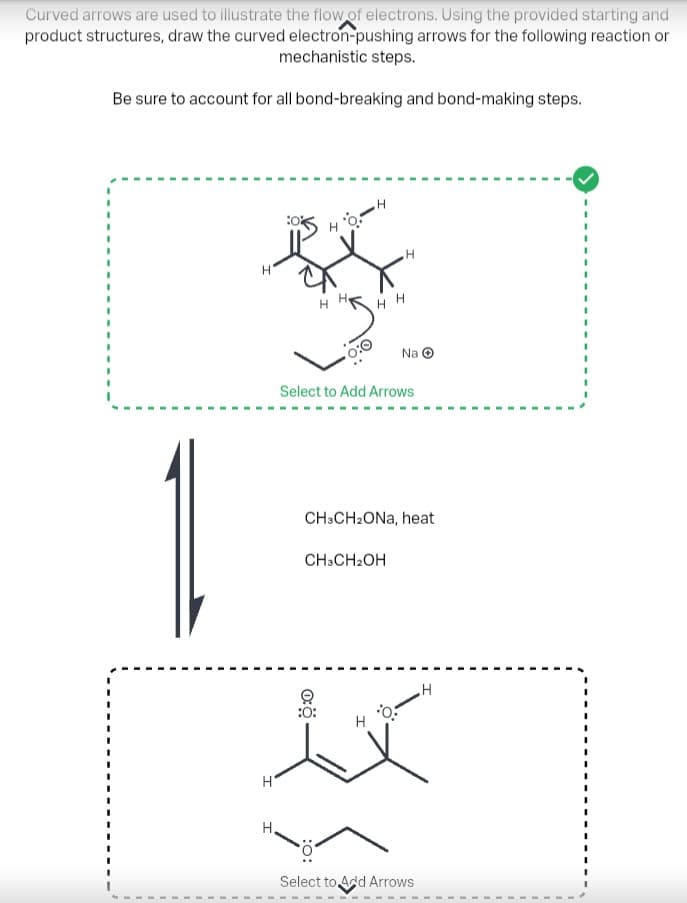 Curved arrows are used to illustrate the flow of electrons. Using the provided starting and
product structures, draw the curved electron-pushing arrows for the following reaction or
mechanistic steps.
Be sure to account for all bond-breaking and bond-making steps.
0%
B
н'
H
H
H.
Select to Add Arrows
CH3CH₂OH
0:
HH
CH3CH₂ONa, heat
:0:
H
H
Na Ⓒ
0:
Select to Add Arrows
H