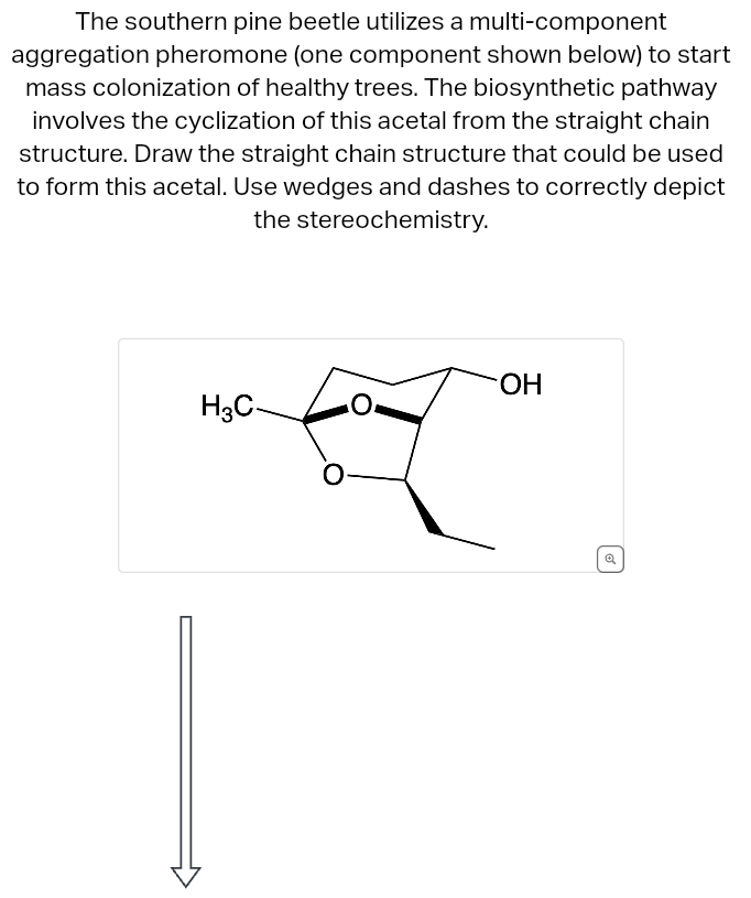 The southern pine beetle utilizes a multi-component
aggregation pheromone (one component shown below) to start
mass colonization of healthy trees. The biosynthetic pathway
involves the cyclization of this acetal from the straight chain
structure. Draw the straight chain structure that could be used
to form this acetal. Use wedges and dashes to correctly depict
the stereochemistry.
H3C-
OH
✔