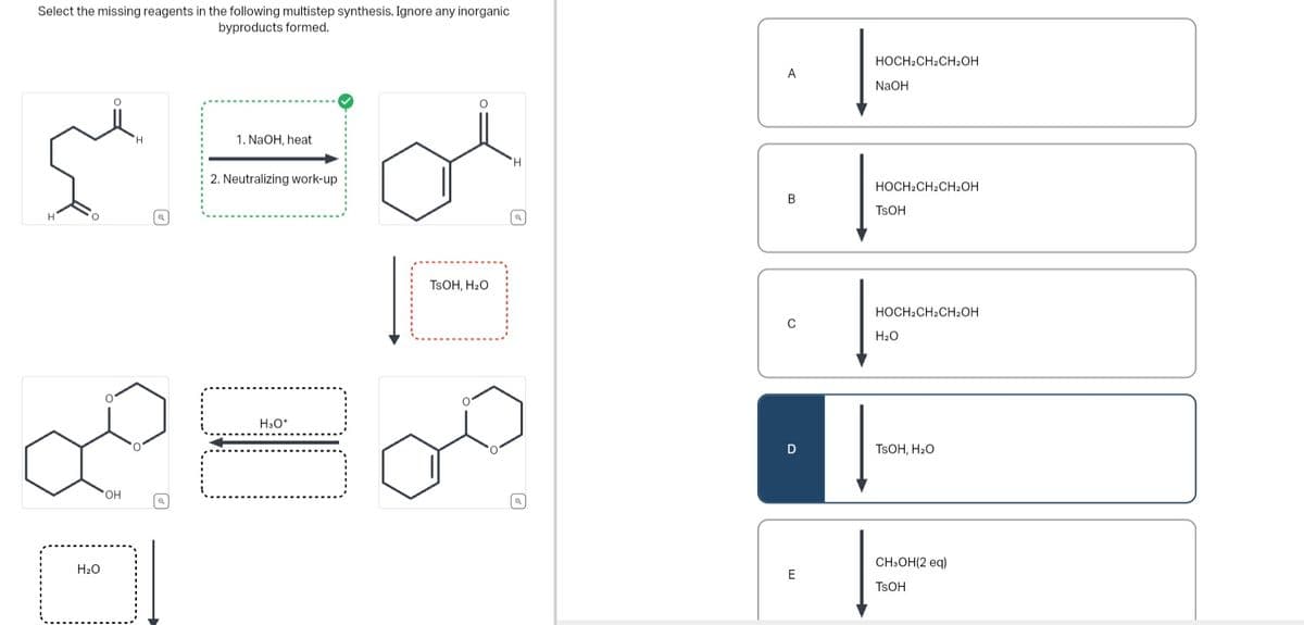 Select the missing reagents in the following multistep synthesis. Ignore any inorganic
byproducts formed.
'H
Š
H
O
H₂O
OH
@
1. NaOH, heat
2. Neutralizing work-up
1
H3O+
O
TSOH, H₂O
O
H
a
A
B
C
D
E
HOCH2CH2CH₂OH
NaOH
HOCH2CH2CH₂OH
TSOH
HOCH2CH2CH₂OH
H₂O
TSOH, H₂O
CH₂OH(2 eq)
TSOH