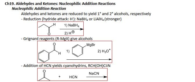 Ch19. Aldehydes and Ketones: Nucleophilic Addition Reactions
Nucleophilic Addition Reaction
Aldehydes and ketones are reduced to yield 1° and 2° alcohols, respectively
- Reduction (hydride attack: H): NaBH, or LIAIH, (stronger)
_H
1) NaBH4
2) HⓇ
- Grignard reagents (R-MgX) give alcohols
MgBr
1)
+
- Addition of HCN yields cyanohydrins, RCH(OH)CEN
NaCN
2) H₂0*
HCN