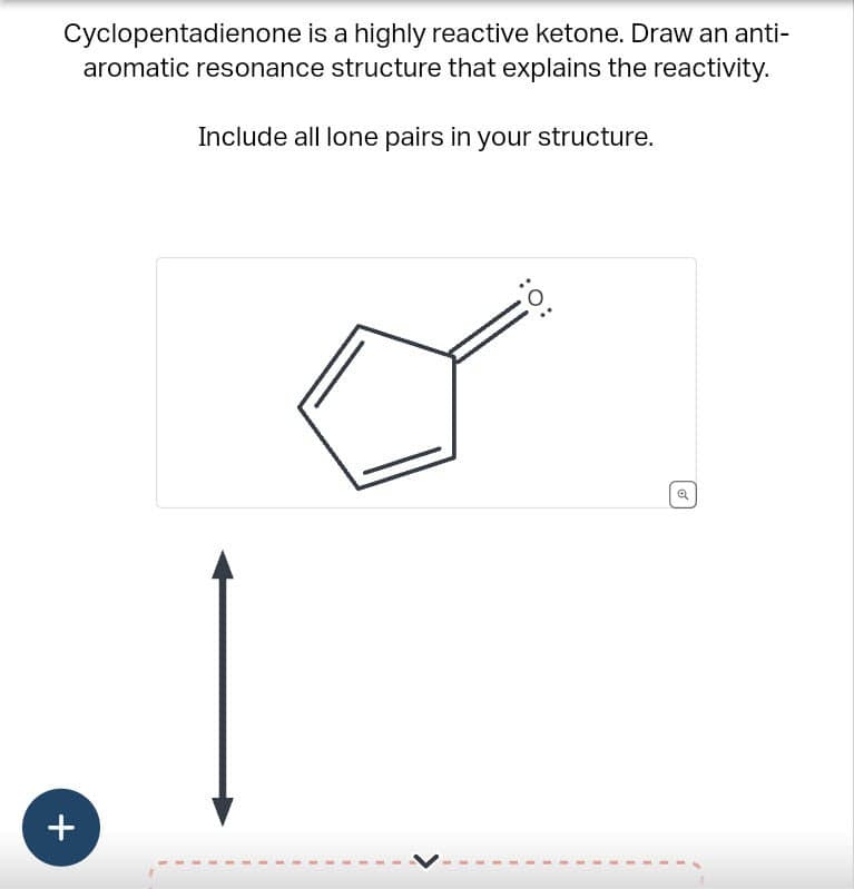 Cyclopentadienone is a highly reactive ketone. Draw an anti-
aromatic resonance structure that explains the reactivity.
Include all lone pairs in your structure.
+
:O: