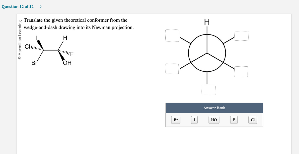 Question 12 of 12 >
O Macmillan Learning
Translate the given theoretical conformer from the
wedge-and-dash drawing into its Newman projection.
H
K
Br
OH
Cl
Br
I
H
Answer Bank
HO
F