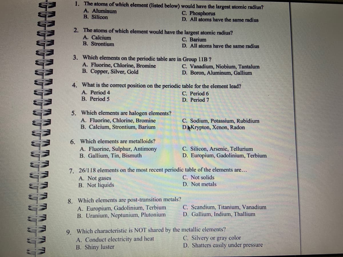 S
wwww
TATT
1. The atoms of which element (listed below) would have the largest atomic radius?
A. Aluminum
C. Phosphorus
B. Silicon
D. All atoms have the same radius
2. The atoms of which element would have the largest atomic radius?
A. Calcium
B. Strontium
3. Which elements on the periodic table are in Group 11B?
A. Fluorine, Chlorine, Bromine
B. Copper, Silver, Gold
5. Which elements are halogen elements?
A. Fluorine, Chlorine, Bromine
B. Calcium, Strontium, Barium
4. What is the correct position on the periodic table for the element lead?
A. Period 4
C. Period 6
B. Period 5
D. Period 7
6. Which elements are metalloids?
A. Fluorine, Sulphur, Antimony
B. Gallium, Tin, Bismuth
C. Barium
D. All atoms have the same radius
A. Not gases
B. Not liquids
C. Vanadium, Niobium, Tantalum
D. Boron, Aluminum, Gallium
8. Which elements are post-transition metals?
A. Europium, Gadolinium, Terbium
B. Uranium, Neptunium, Plutonium
C. Sodium, Potassium, Rubidium
D. Krypton, Xenon, Radon
7. 26/118 elements on the most recent periodic table of the elements are...
C. Not solids
D. Not metals
C. Silicon, Arsenic, Tellurium
D. Europium, Gadolinium, Terbium
C. Scandium, Titanium, Vanadium
D. Gallium, Indium, Thallium
9. Which characteristic is NOT shared by the metallic elements?
A. Conduct electricity and heat
B. Shiny luster
C. Silvery or gray color
D. Shatters easily under pressure
