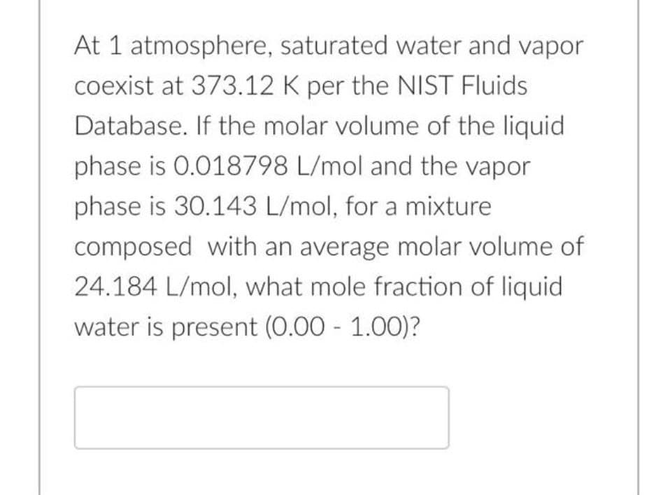 At 1 atmosphere, saturated water and vapor
coexist at 373.12 K per the NIST Fluids
Database. If the molar volume of the liquid
phase is 0.018798 L/mol and the vapor
phase is 30.143 L/mol, for a mixture
composed with an average molar volume of
24.184 L/mol, what mole fraction of liquid
water is present (0.00 - 1.00)?
