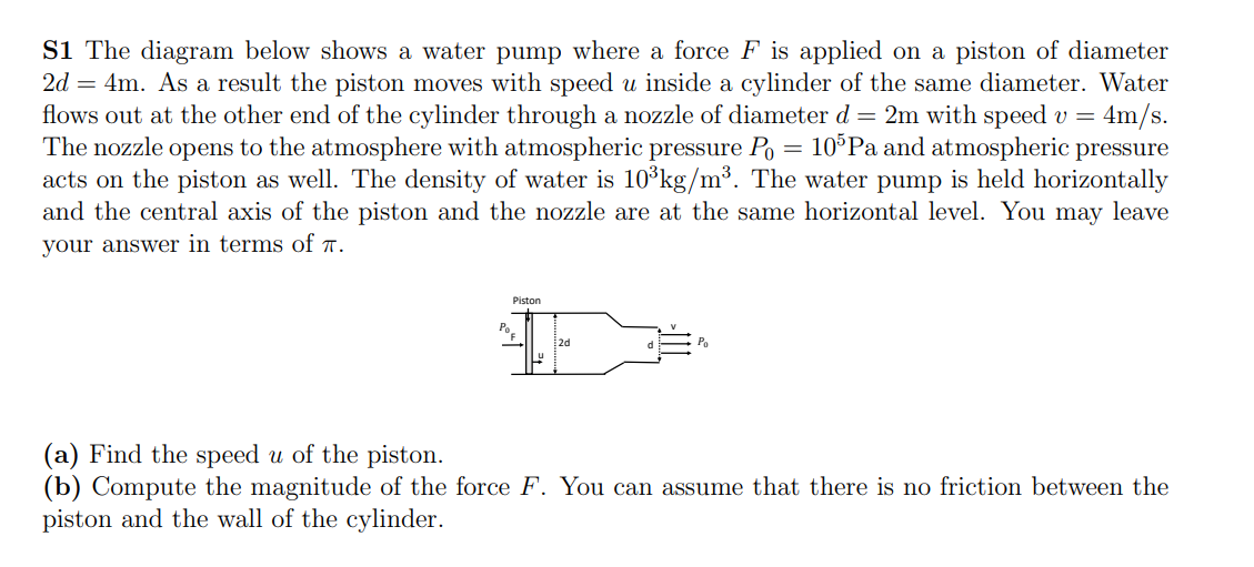 Si The diagram below shows a water pump where a force F is applied on a piston of diameter
2d = 4m. As a result the piston moves with speed u inside a cylinder of the same diameter. Water
flows out at the other end of the cylinder through a nozzle of diameter d = 2m with speed v = 4m/s.
The nozzle opens to the atmosphere with atmospheric pressure Po
acts on the piston as well. The density of water is 10°kg/m³. The water pump is held horizontally
and the central axis of the piston and the nozzle are at the same horizontal level. You may leave
10 Pa and atmospheric pressure
your answer in terms of r.
Piston
Po
2d
(a) Find the speed u of the piston.
(b) Compute the magnitude of the force F. You can assume that there is no friction between the
piston and the wall of the cylinder.
