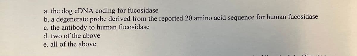 a. the dog CDNA coding for fucosidase
b. a degenerate probe derived from the reported 20 amino acid sequence for human fucosidase
c. the antibody to human fucosidase
d. two of the above
e. all of the above
