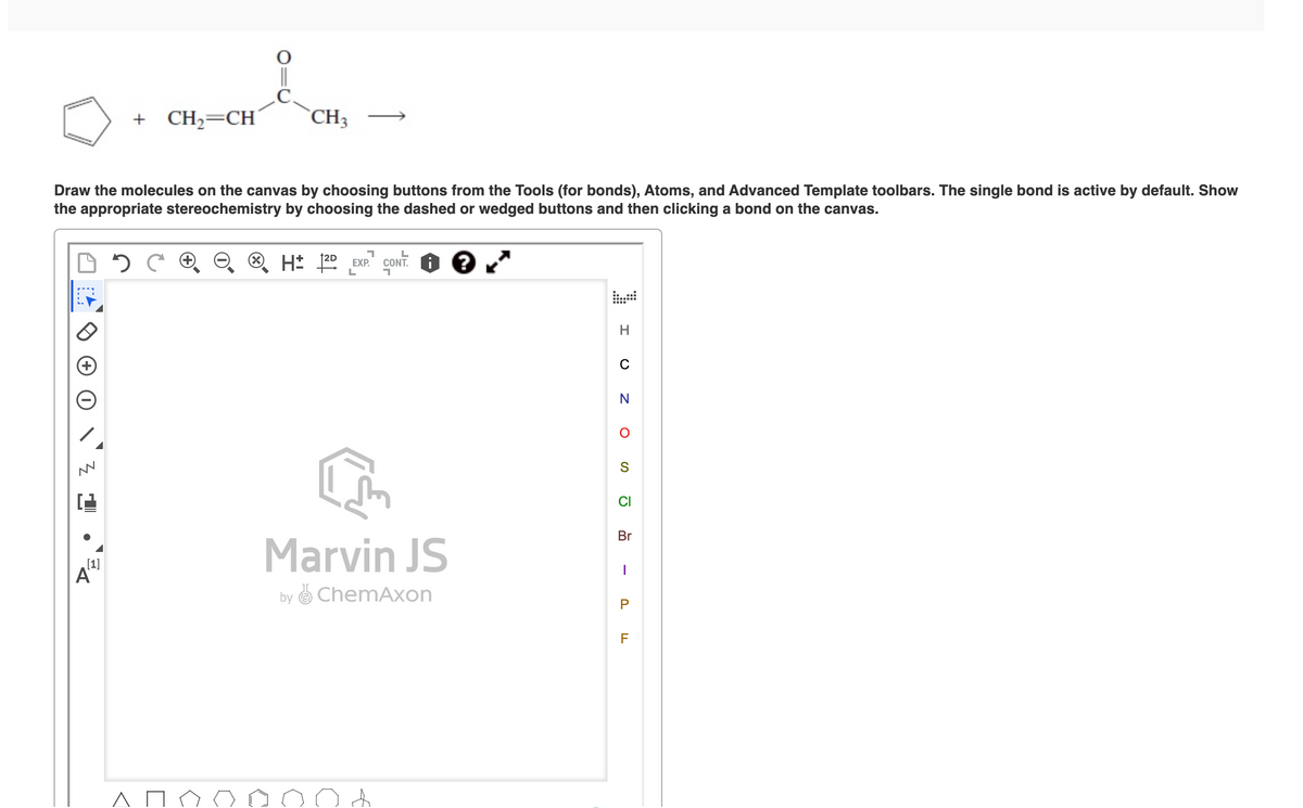+ CH2=CH´
`CH3
Draw the molecules on the canvas by choosing buttons from the Tools (for bonds), Atoms, and Advanced Template toolbars. The single bond is active by default. Show
the appropriate stereochemistry by choosing the dashed or wedged buttons and then clicking a bond on the canvas.
EXP.
CONT.
..
C
N
CI
Br
Marvin JS
[1]
A
by O ChemAxon
P
F
