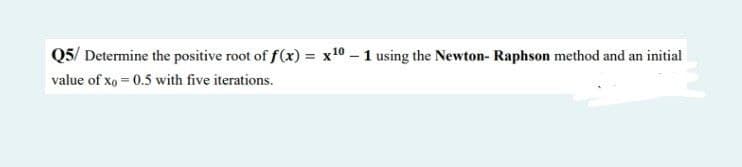 Q5/ Determine the positive root of f(x) = x10 - 1 using the Newton-Raphson method and an initial
value of xo = 0.5 with five iterations.