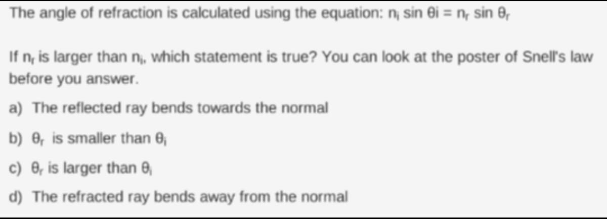 The angle of refraction is calculated using the equation: n; sin ei = n, sin 8,
If n, is larger than n, which statement is true? You can look at the poster of Snell's law
before you answer.
a) The reflected ray bends towards the normal
b) 0, is smaller than 0,
c) 0, is larger than 8,
d) The refracted ray bends away from the normal
