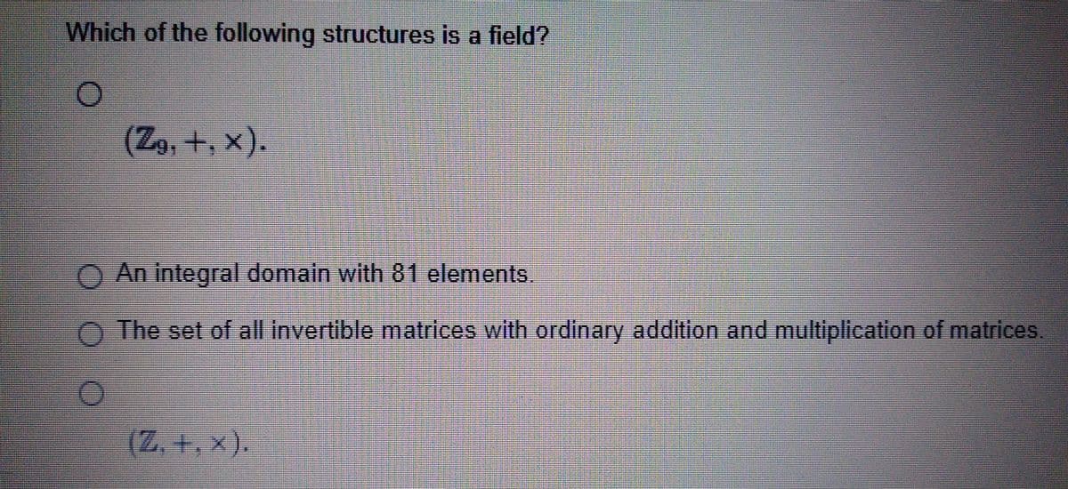 Which of the following structures is a field?
O
(Z9, +, X).
(Z. +,x).
Bestandard
SELECTEERTES
FEEDE
H
OSCAR SEAT
HEATHERN
DERMERENDERE
concedPuszusene.com
SPECIAL RECIE
Pasta de madhe e anche chechemes centenarna
Marmara
the hea
An integral domain with 81 elements.
O The set of all invertible matrices with ordinary addition and multiplication of matrices.
O
www.per
Harcamente tan
Dermactenutogesp
DECE
C