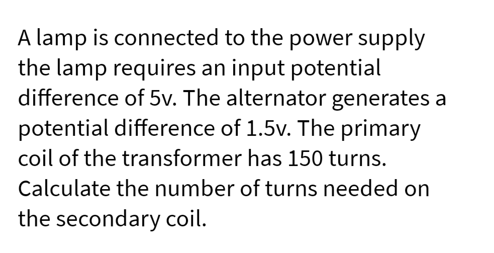 A lamp is connected to the power supply
the lamp requires an input potential
difference of 5v. The alternator generates a
potential difference of 1.5v. The primary
coil of the transformer has 150 turns.
Calculate the number of turns needed on
the secondary coil.
