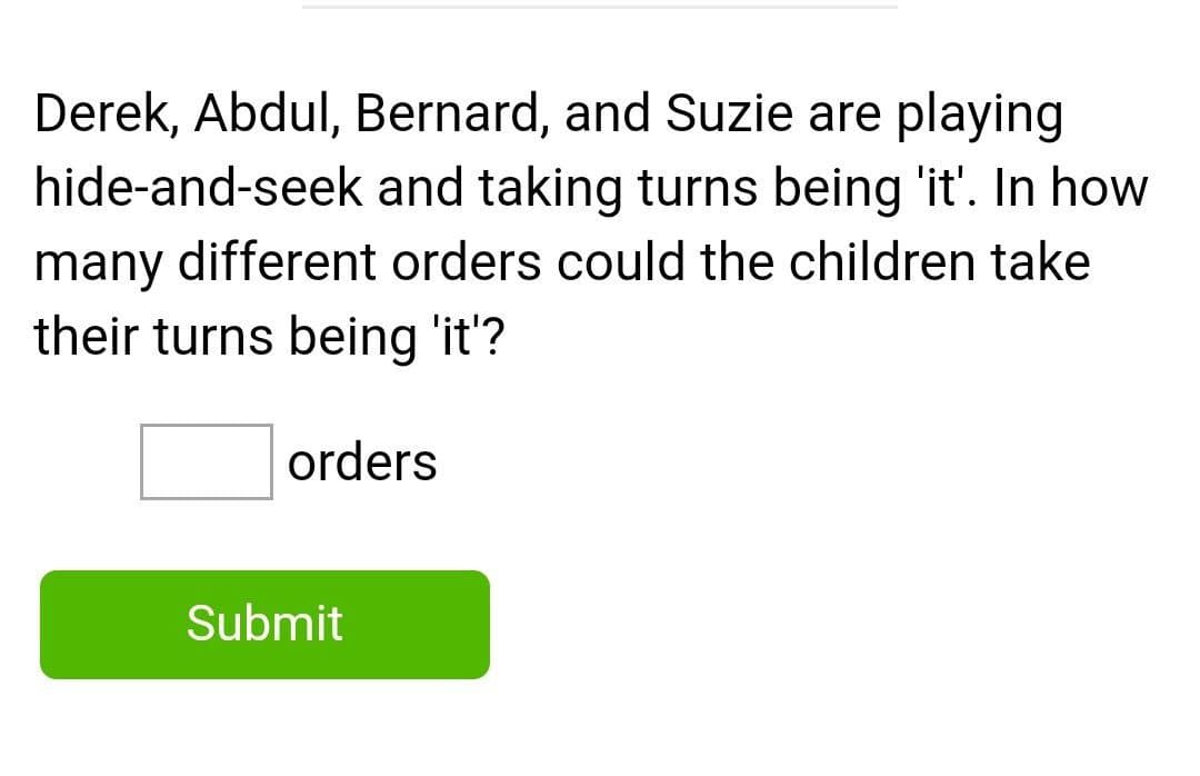 Derek, Abdul, Bernard, and Suzie are playing
hide-and-seek and taking turns being 'it'. In how
many different orders could the children take
their turns being 'it'?
orders
Submit
