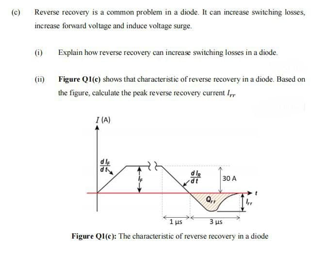 (c)
Reverse recovery is a common problem in a diode. It can increase switching losses,
increase forward voltage and induce voltage surge.
(i)
Explain how reverse recovery can increase switching losses in a diode.
(ii)
Figure Q1(c) shows that characteristic of reverse recovery in a diode. Based on
the figure, calculate the peak reverse recovery current I,
I (A)
dls
dt
30 A
Q,,
1 us
3 us
Figure Q1(c): The characteristic of reverse recovery in a diode
