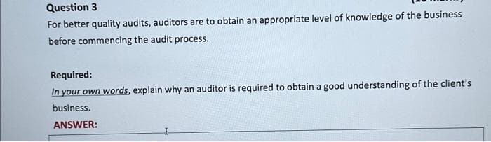 Question 3
For better quality audits, auditors are to obtain an appropriate level of knowledge of the business
before commencing the audit process.
Required:
In your own words, explain why an auditor is required to obtain a good understanding of the client's
business.
ANSWER: