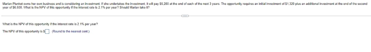 Marian Plunket owns her own business and is considering an investment. If she undertakes the investment, it will pay $5,280 at the end of each of the next 3 years. The opportunity requires an initial investment of $1,320 plus an additional investment at the end of the second
year of $6,600. What is the NPV of this opportunity if the interest rate is 2.1% per year? Should Marian take it?
What is the NPV of this opportunity if the interest rate is 2.1% per year?
The NPV of this opportunity is $. (Round to the nearest cent.)