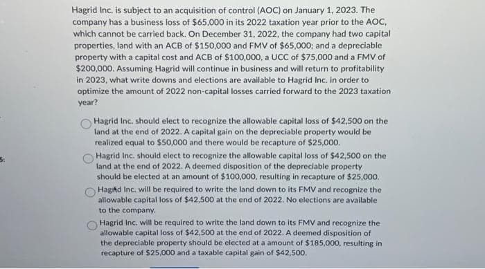 Hagrid Inc. is subject to an acquisition of control (AOC) on January 1, 2023. The
company has a business loss of $65,000 in its 2022 taxation year prior to the AOC,
which cannot be carried back. On December 31, 2022, the company had two capital
properties, land with an ACB of $150,000 and FMV of $65,000; and a depreciable
property with a capital cost and ACB of $100,000, a UCC of $75,000 and a FMV of
$200,000. Assuming Hagrid will continue in business and will return to profitability
in 2023, what write downs and elections are available to Hagrid Inc. in order to
optimize the amount of 2022 non-capital losses carried forward to the 2023 taxation
year?
Hagrid Inc. should elect to recognize the allowable capital loss of $42,500 on the
land at the end of 2022. A capital gain on the depreciable property would be
realized equal to $50,000 and there would be recapture of $25,000.
Hagrid Inc. should elect to recognize the allowable capital loss of $42,500 on the
land at the end of 2022. A deemed disposition of the depreciable property
should be elected at an amount of $100,000, resulting in recapture of $25,000.
Hagid Inc. will be required to write the land down to its FMV and recognize the
allowable capital loss of $42,500 at the end of 2022. No elections are available
to the company.
Hagrid Inc. will be required to write the land down to its FMV and recognize the
allowable capital loss of $42,500 at the end of 2022. A deemed disposition of
the depreciable property should be elected at a amount of $185,000, resulting in
recapture of $25,000 and a taxable capital gain of $42,500.