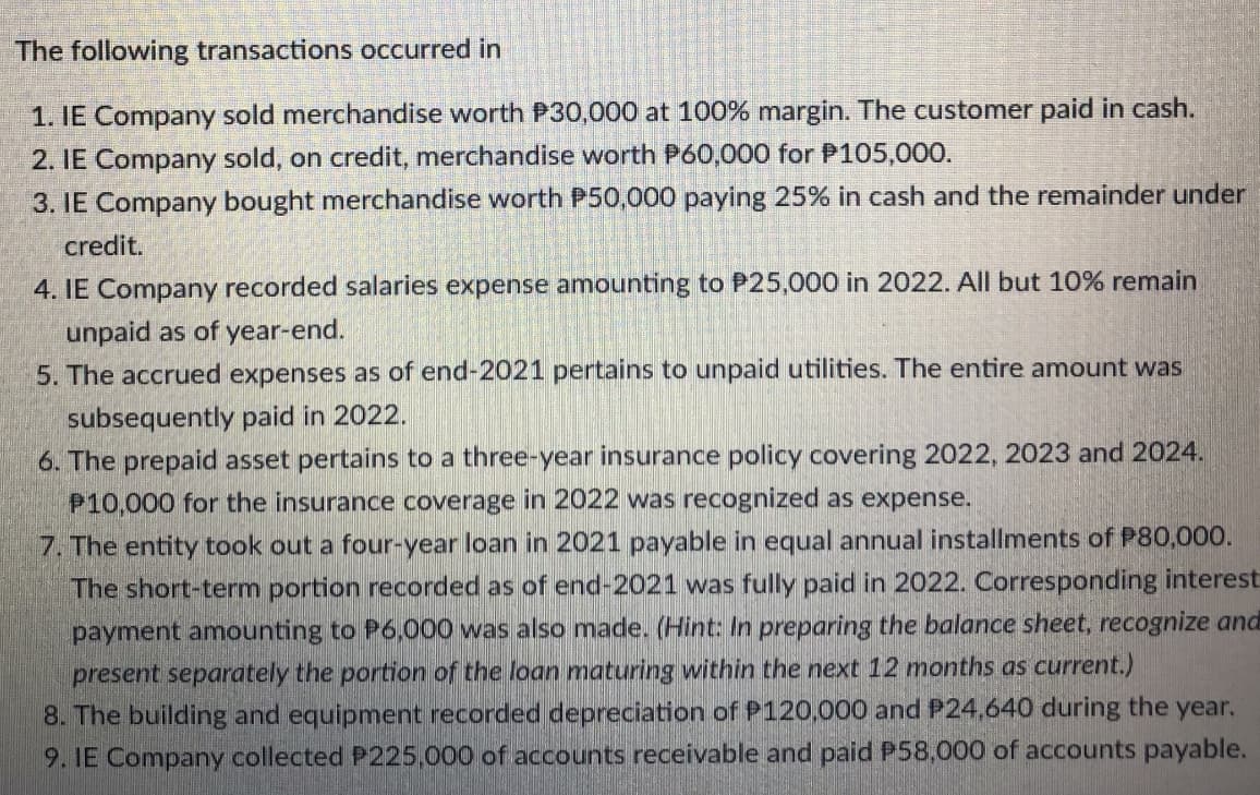 The following transactions occurred in
1. IE Company sold merchandise worth P30,000 at 100% margin. The customer paid in cash.
2. IE Company sold, on credit, merchandise worth P60,000 for P105,000.
3. IE Company bought merchandise worth P50,000 paying 25% in cash and the remainder under
credit.
4. IE Company recorded salaries expense amounting to P25,000 in 2022. All but 10% remain
unpaid as of year-end.
5. The accrued expenses as of end-2021 pertains to unpaid utilities. The entire amount was
subsequently paid in 2022.
6. The prepaid asset pertains to a three-year insurance policy covering 2022, 2023 and 2024.
P10,000 for the insurance coverage in 2022 was recognized as expense.
7. The entity took out a four-year loan in 2021 payable in equal annual installments of P80,000.
The short-term portion recorded as of end-2021 was fully paid in 2022. Corresponding interest
payment amounting to P6,000 was also made. (Hint: In preparing the balance sheet, recognize and
present separately the portion of the loan maturing within the next 12 months as current.)
8. The building and equipment recorded depreciation of P120,000 and P24,640 during the year.
9. IE Company collected P225,000 of accounts receivable and paid P58,000 of accounts payable.