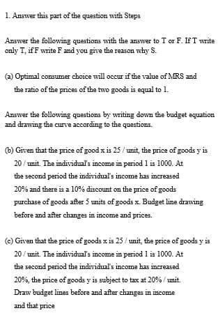 1. Answer this part of the question with Steps
Answer the following questions with the answer to T or F. If T write
only T, if F write F and you give the reason why S.
(a) Optimal consumer choice will occur if the value of MRS and
the ratio of the prices of the two goods is equal to 1.
Answer the following questions by writing down the budget equation
and drawing the curve according to the questions.
(b) Given that the price of good x is 25 / unit, the price of goods y is
20 / unit. The individual's income in period 1 is 1000. At
the second period the individual's income has increased
20% and there is a 10% discount on the price of goods
purchase of goods after 5 units of goods x. Budget line drawing
before and after changes in income and prices.
(c) Given that the price of goods x is 25/ unit, the price of goods y is
20 / unit. The individual's income in period 1 is 1000. At
the second period the individual's income has increased
20%, the price of goods y is subject to tax at 20% / unit.
Draw budget lines before and after changes in income
and that price
