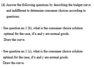 (d) Answer the following questions by describing the budget curve
and indifferent to determine consumer choices according to
questions.
· See question no1 (b), what is the consumer choice solution
optimal for the case, ifx and y are normal goods.
Draw the curve.
• See question no.1 (c), what is the consumer choice solution
optimal for the case, if x and y are normal goods.
Draw the curve.
