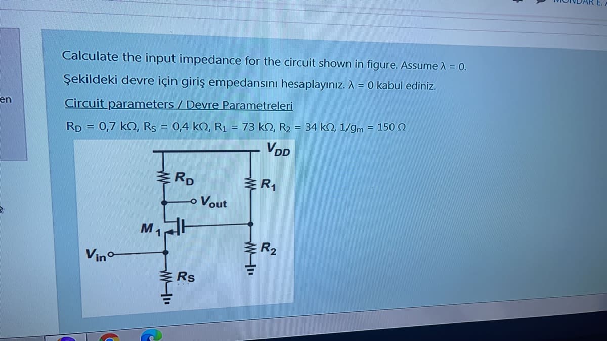 Calculate the input impedance for the circuit shown in figure. Assume ) = 0.
Şekildeki devre için giriş empedansını hesaplayınız. A = 0 kabul ediniz.
en
Circuit parameters / Devre Parametreleri
RD = 0,7 kO, Rs = 0,4 kN, R1 = 73 kN, R2 = 34 kO, 1/gm = 150 Q
VDD
RD
o Vout
ER2
Vino
Rs
