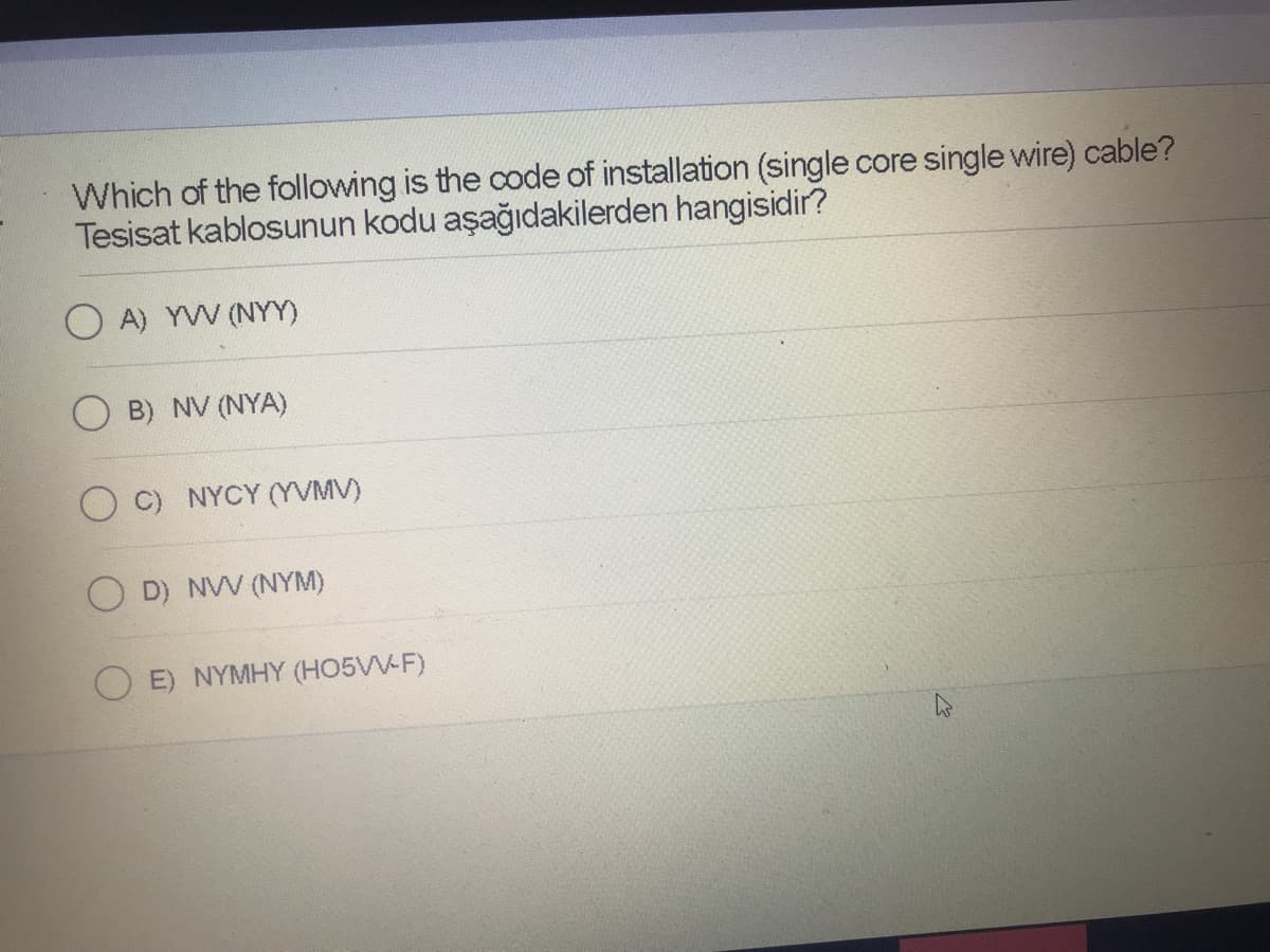 Which of the following is the code of installation (single core single wire) cable?
Tesisat kablosunun kodu aşağıdakilerden hangisidir?
A) YW (NYY)
B) NV (NYA)
C) NYCY (YVMV)
O D) NVV (NYM)
E) NYMHY (H05VV-F)
