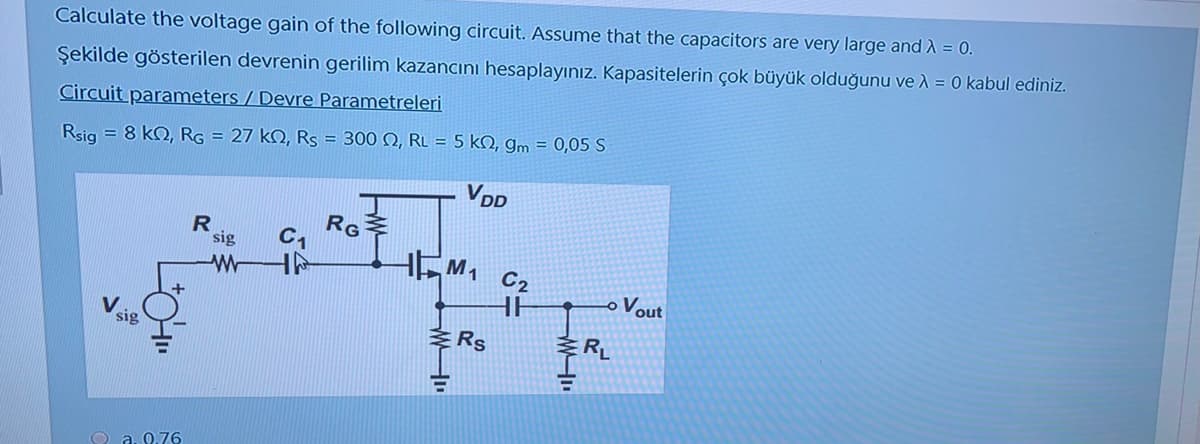 Calculate the voltage gain of the following circuit. Assume that the capacitors are very large and A = 0.
Şekilde gösterilen devrenin gerilim kazancını hesaplayınız. Kapasitelerin çok büyük olduğunu ve A = 0 kabul ediniz.
Circuit parameters / Devre Parametreleri
Rsig = 8 kQ, RG = 27 kQ, Rs = 300 N, RL = 5 kN, gm = 0,05 S
VDD
RG
C1
sig
M1
C2
-o Vout
sig
Rs
RL
O a. 0.76
