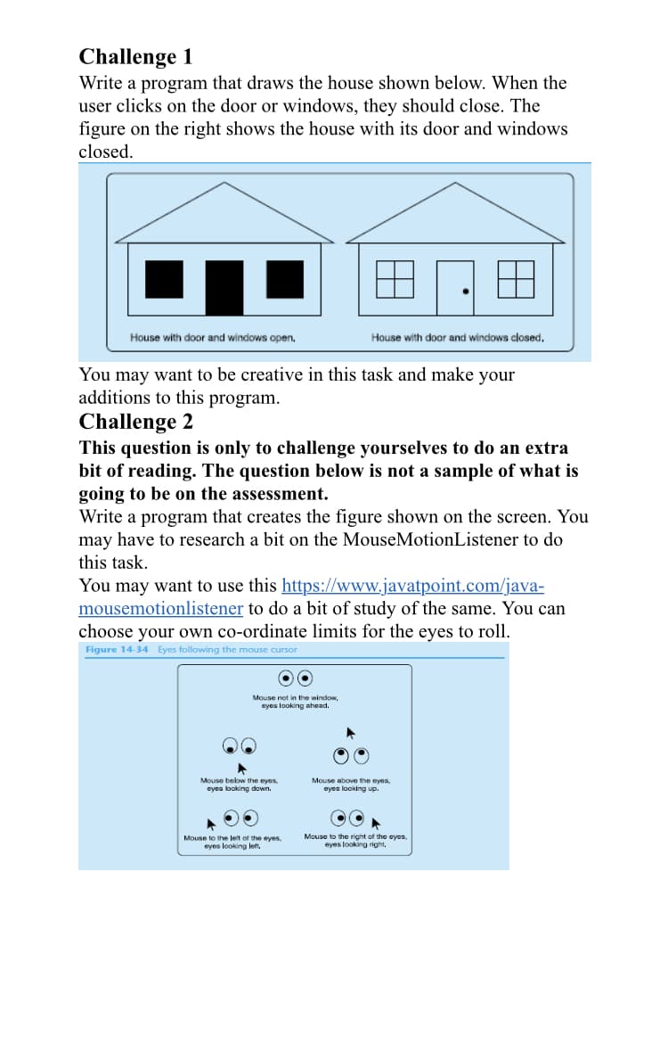 Challenge 1
Write a program that draws the house shown below. When the
user clicks on the door or windows, they should close. The
figure on the right shows the house with its door and windows
closed.
House with door and windows open.
You may want to be creative in this task and make your
additions to this program.
Challenge 2
This question is only to challenge yourselves to do an extra
bit of reading. The question below is not a sample of what is
going to be on the assessment.
Write a program that creates the figure shown on the screen. You
may have to research a bit on the MouseMotionListener to do
this task.
House with door and windows closed.
You may want to use this https://www.javatpoint.com/java-
mousemotionlistener to do a bit of study of the same. You can
choose your own co-ordinate limits for the eyes to roll.
Figure 14-34 Eyes following the mouse cursor
OO
Mouse not in the window,
eyes looking ahead.
Mouse below the eyes.
eyes looking down.
Mouse to the left of the eyes,
eyes looking left,
Mouse above the eyes.
eyes looking up.
Mouse to the right of the eyes
eyes looking right,
