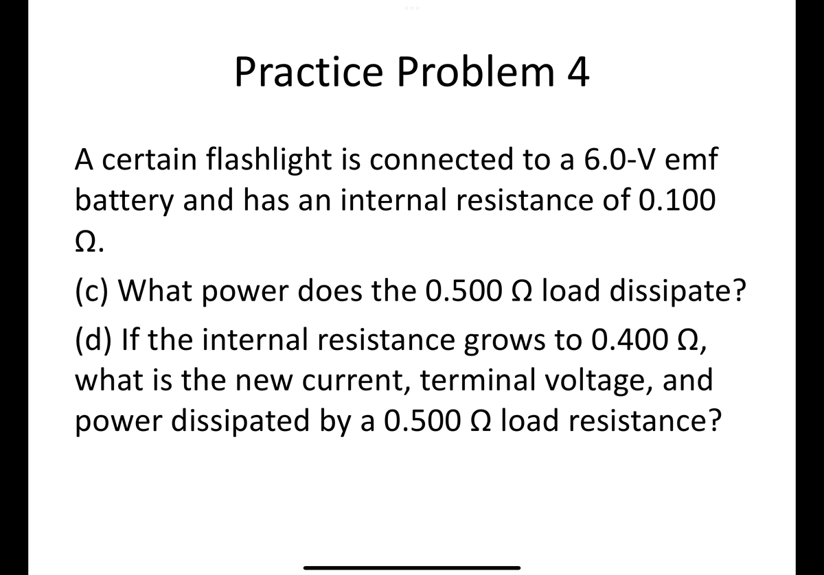 Practice Problem 4
A certain flashlight is connected to a 6.0-V emf
battery and has an internal resistance of 0.100
Ω.
(c) What power does the 0.500 load dissipate?
(d) If the internal resistance grows to 0.400 2,
what is the new current, terminal voltage, and
power dissipated by a 0.500 load resistance?
