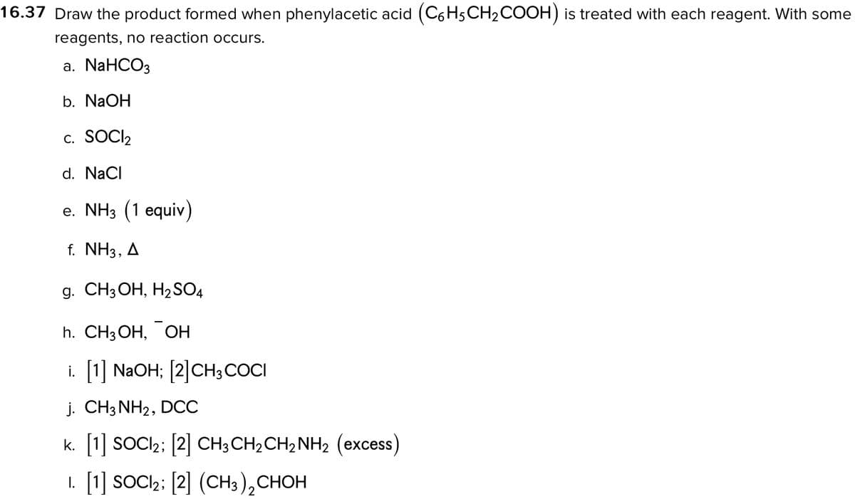 16.37 Draw the product formed when phenylacetic acid (C6H5CH₂COOH) is treated with each reagent. With some
reagents, no reaction occurs.
a. NaHCO3
b. NaOH
C. SOCI₂
d. NaCl
e. NH3 (1 equiv)
f. NH3, A
g. CH3OH, H₂SO4
h. CH3OH, OH
i. [1] NaOH; [2] CH3COCI
j. CH3NH₂, DCC
k. [1] SOCI₂; [2] CH3CH₂CH₂NH₂ (excess)
1. [1] SOCI2; [2] (CH3)₂ CHOH