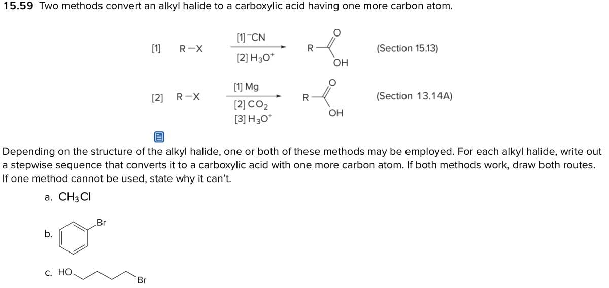 15.59 Two methods convert an alkyl halide to a carboxylic acid having one more carbon atom.
b.
C. HO.
Br
[1]
Br
[2]
R-X
R-X
[1] CN
[2] H3O+
[1] Mg
[2] CO2
[3] H 30+
R
R
OH
Depending on the structure of the alkyl halide, one or both of these methods may be employed. For each alkyl halide, write out
a stepwise sequence that converts it to a carboxylic acid with one more carbon atom. If both methods work, draw both routes.
If one method cannot be used, state why it can't.
a. CH3 CI
OH
(Section 15.13)
(Section 13.14A)