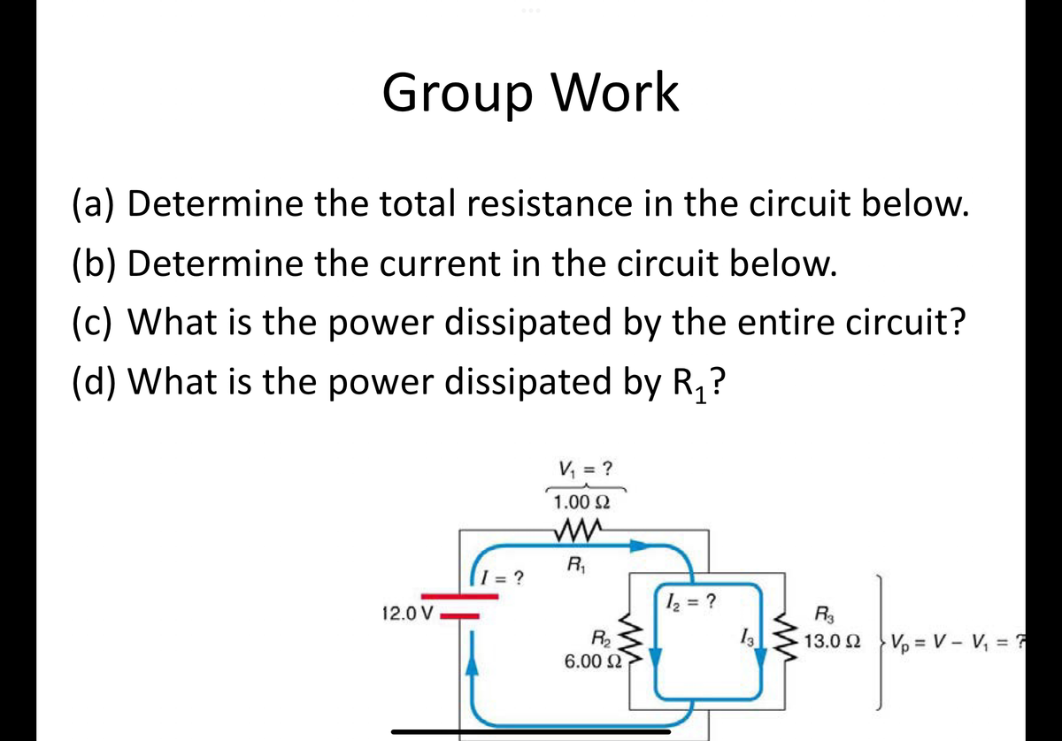 Group Work
(a) Determine the total resistance in the circuit below.
(b) Determine the current in the circuit below.
(c) What is the power dissipated by the entire circuit?
(d) What is the power dissipated by R₁?
12.0 V
I = ?
V₁ = ?
1.00 Ω
m
R₁
R₂₂
6.00 £2
1₂ = ?
F3
3-
13
13.0 22
Vp= V - V₁ = ?