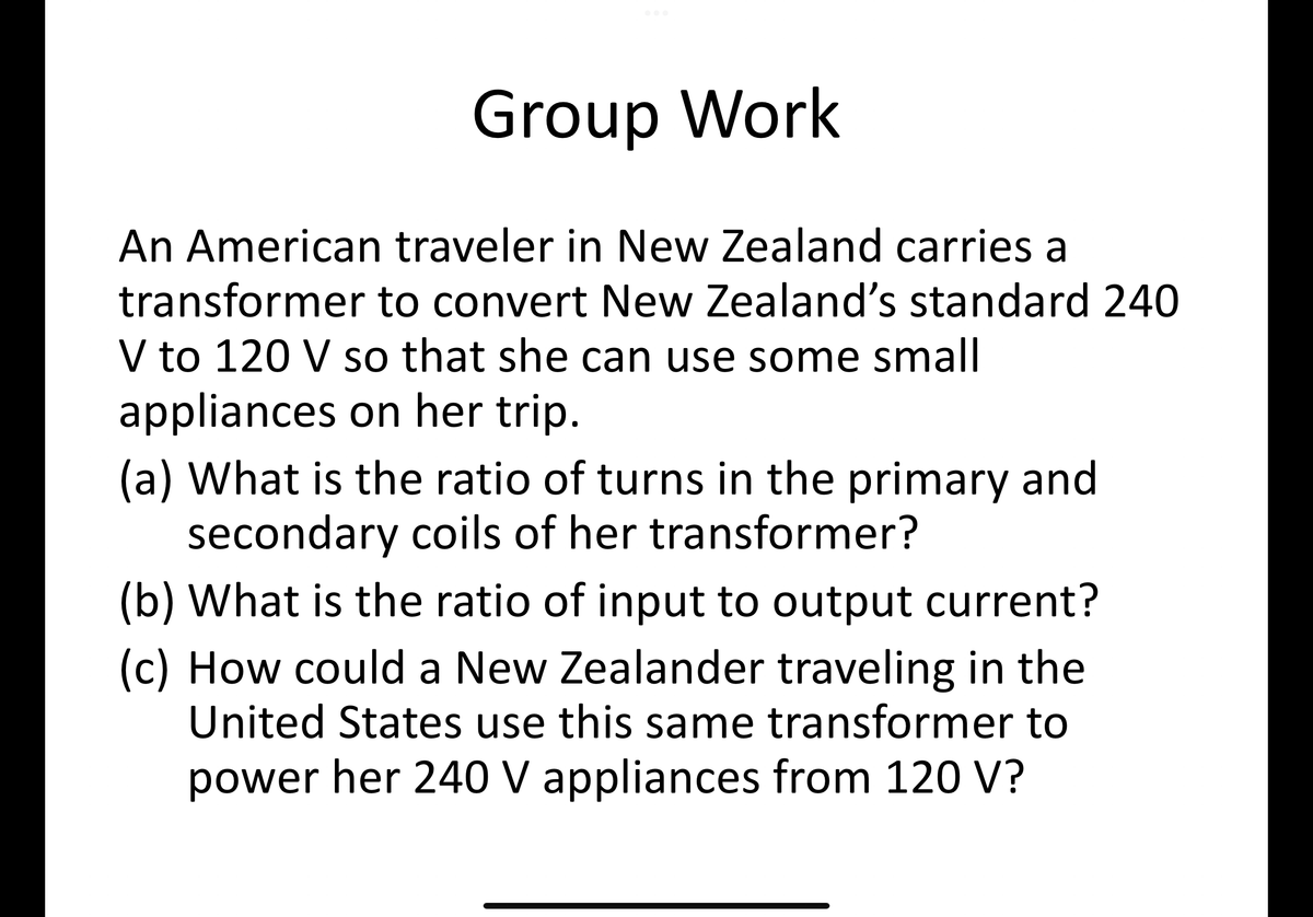 Group Work
An American traveler in New Zealand carries a
transformer to convert New Zealand's standard 240
V to 120 V so that she can use some small
appliances on her trip.
(a) What is the ratio of turns in the primary and
secondary coils of her transformer?
(b) What is the ratio of input to output current?
(c) How could a New Zealander traveling in the
United States use this same transformer to
power her 240 V appliances from 120 V?