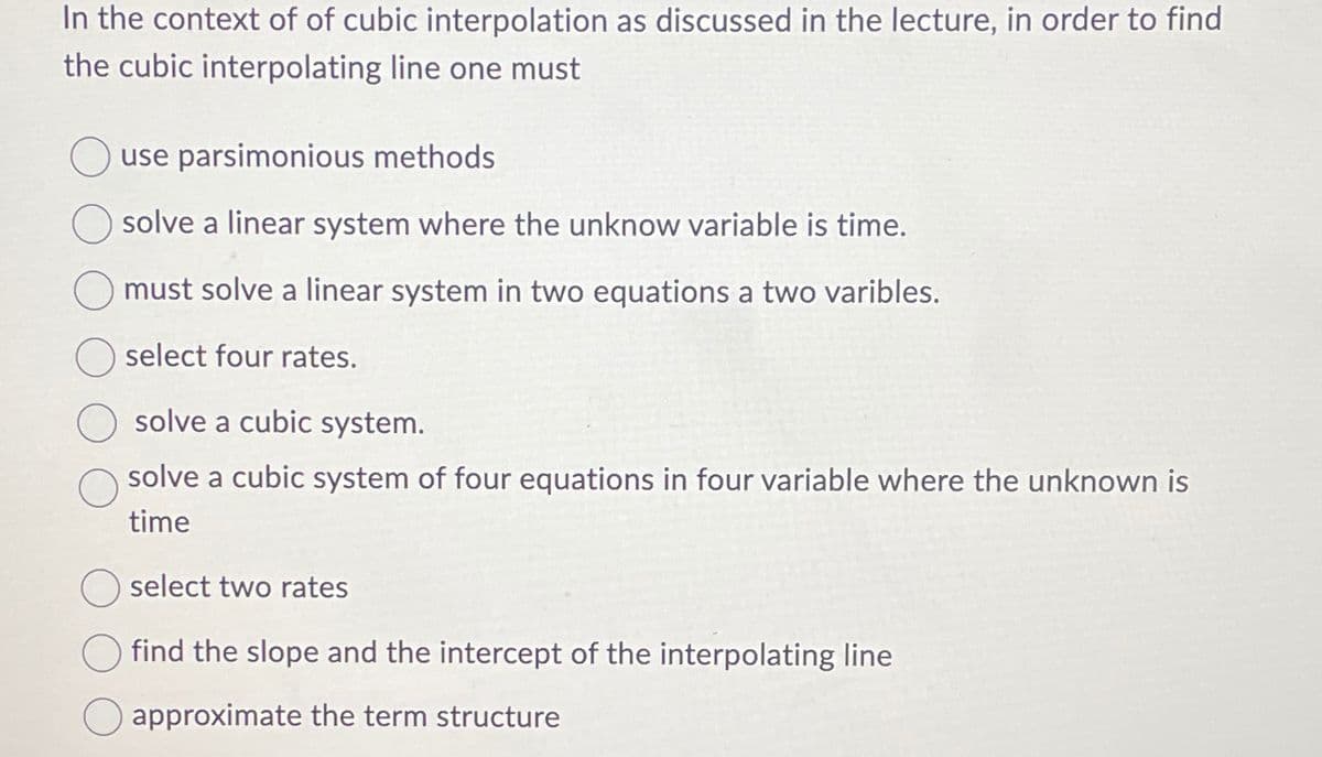In the context of of cubic interpolation as discussed in the lecture, in order to find
the cubic interpolating line one must
use parsimonious methods
solve a linear system where the unknow variable is time.
must solve a linear system in two equations a two varibles.
select four rates.
solve a cubic system.
solve a cubic system of four equations in four variable where the unknown is
time
select two rates
find the slope and the intercept of the interpolating line
☐ approximate the term structure