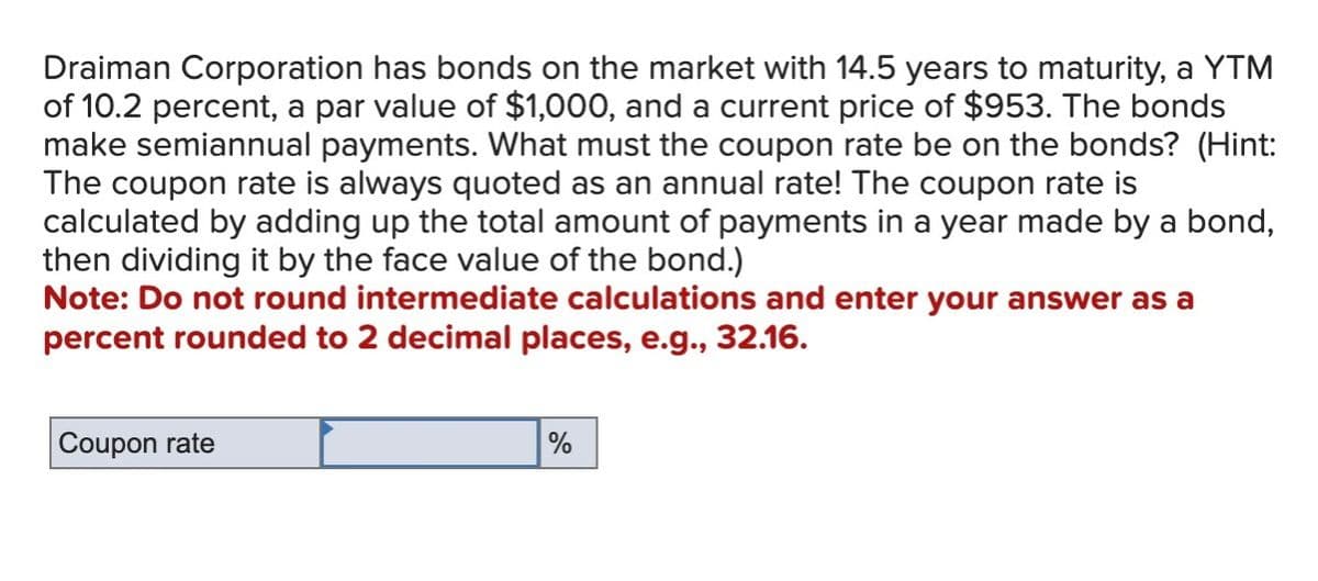 Draiman Corporation has bonds on the market with 14.5 years to maturity, a YTM
of 10.2 percent, a par value of $1,000, and a current price of $953. The bonds
make semiannual payments. What must the coupon rate be on the bonds? (Hint:
The coupon rate is always quoted as an annual rate! The coupon rate is
calculated by adding up the total amount of payments in a year made by a bond,
then dividing it by the face value of the bond.)
Note: Do not round intermediate calculations and enter your answer as a
percent rounded to 2 decimal places, e.g., 32.16.
Coupon rate
%