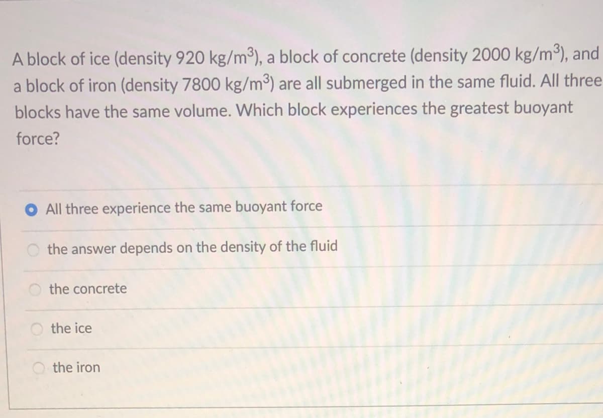 A block of ice (density 920 kg/m³), a block of concrete (density 2000 kg/m³), and
a block of iron (density 7800 kg/m³) are all submerged in the same fluid. All three
blocks have the same volume. Which block experiences the greatest buoyant
force?
All three experience the same buoyant force
the answer depends on the density of the fluid
the concrete
the ice
the iron