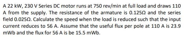 A 22 kW, 230 V Series DC motor runs at 750 rev/min at full load and draws 110
A from the supply. The resistance of the armature is 0.1250 and the series
field 0.0250. Calculate the speed when the load is reduced such that the input
current reduces to 56 A. Assume that the useful flux per pole at 110 A is 23.9
mWb and the flux for 56 A is be 15.5 mWb.
