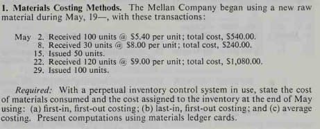 1. Materials Costing Methods. The Mellan Company began using a new raw
material during May, 19-, with these transactions:
May 2. Received 100 units @ $5.40 per unit; total cost, $540.00.
8. Received 30 units @ $8.00 per unit; total cost, $240.00.
15. Issued 50 units.
22. Received 120 units @ $9.00 per unit; total cost, $1,080.00.
29. Issued 100 units.
Required: With a perpetual inventory control system in use, state the cost
of materials consumed and the cost assigned to the inventory at the end of May
using: (a) first-in, first-out costing; (b) last-in, first-out costing; and (c) average
costing. Present computations using materials ledger cards.
